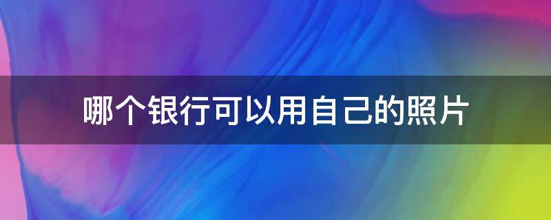 哪个银行可以用自己的照片（哪个银行可以用自己的照片办卡）