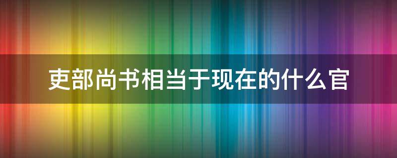 吏部尚书相当于现在的什么官 户部尚书相当于现在的什么官