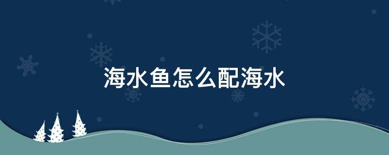 海水鱼怎么配海水（海水鱼怎么配海水视频）