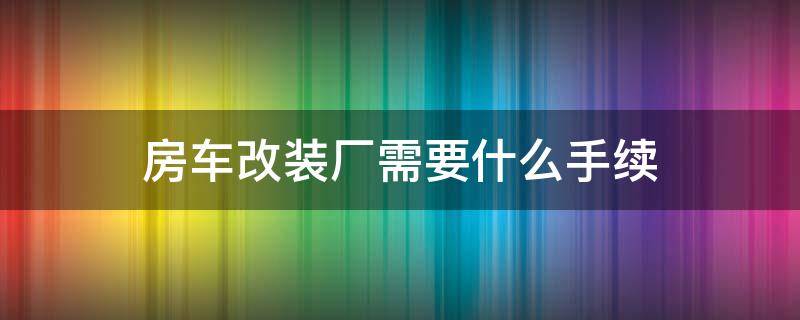 房车改装厂需要什么手续 房车改装厂资质怎么办理