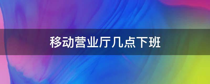 移动营业厅几点下班 中国移动营业厅几点下班