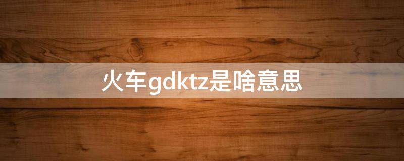 火车gdktz是啥意思 火车kzgdtc是代表什么意思