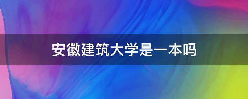 安徽建筑大学是一本吗（安徽建筑大学在安徽是几本）