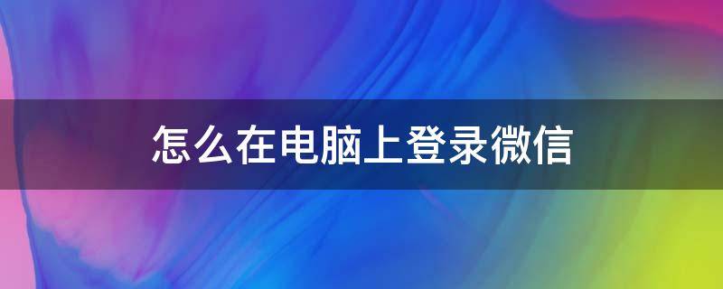 怎么在电脑上登录微信 电脑怎么用账号登录微信