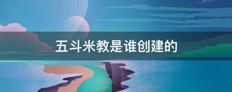 五斗米教是谁创建的 五斗米教是谁创建的邯郸