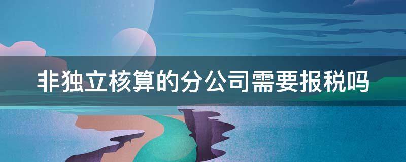 非独立核算的分公司需要报税吗（非独立核算分公司需要报哪些税）