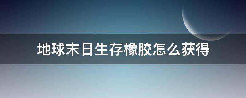 地球末日生存橡胶怎么获得（地球末日生存橡胶怎么获得?）