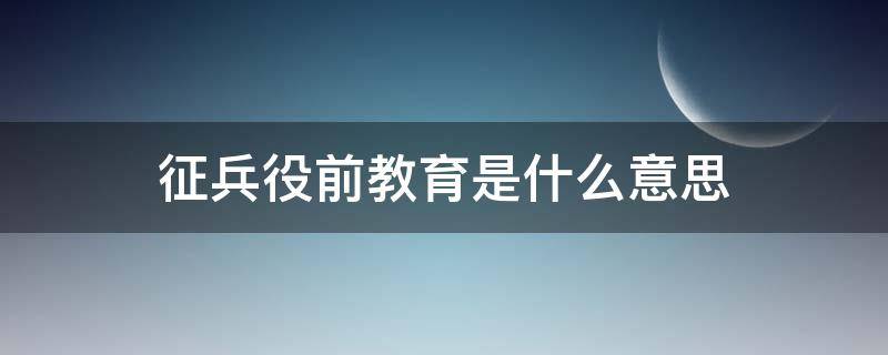 征兵役前教育是什么意思 征兵的役前教育是什么意思