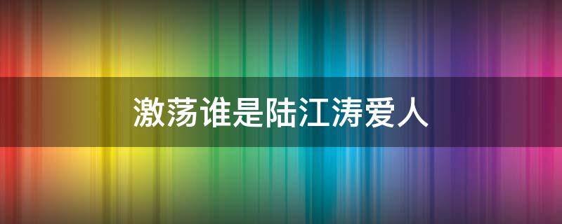 激荡谁是陆江涛爱人（激荡陆海涛和谁在一起了）