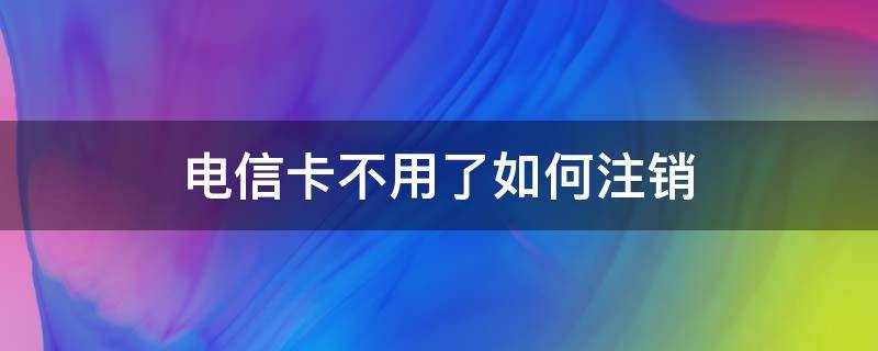 电信卡不用了如何注销 电信卡不用了如何注销吗