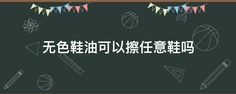 无色鞋油可以擦任意鞋吗（自然色鞋油可以擦任意鞋吗）