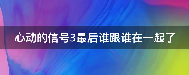 心动的信号3最后谁跟谁在一起了 心动的信号3最终配对结果