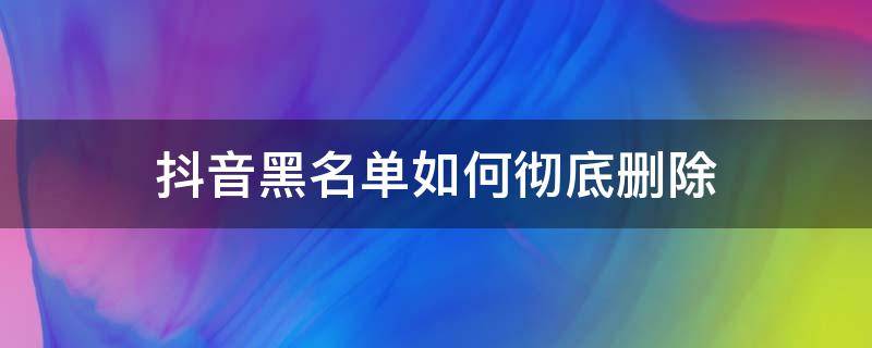 抖音黑名单如何彻底删除 抖音黑名单怎么彻底删除