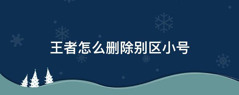 王者怎么删除别区小号（王者别区小号怎么注销）