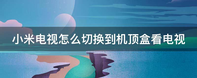 小米电视怎么切换到机顶盒看电视 小米电视怎么切换到机顶盒看电视黑屏是怎么回事?