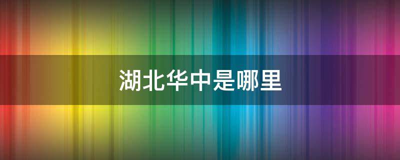 湖北华中是哪里 武汉华中是哪里