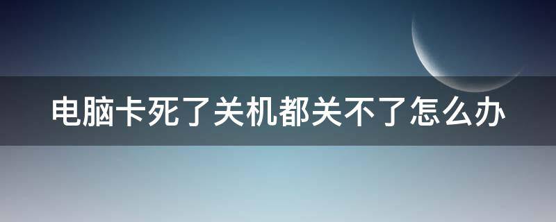 电脑卡死了关机都关不了怎么办 电脑卡死了关机也关不掉是为什么