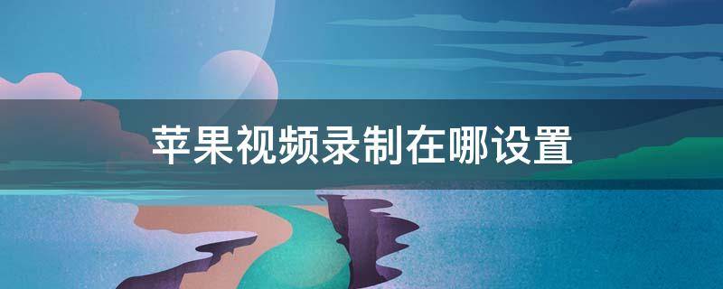 苹果视频录制在哪设置 苹果视频录制在哪设置可以录我说的话