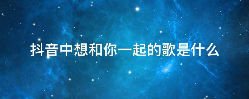 抖音中想和你一起的歌是什么 想和你一起抖音歌曲