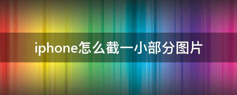 iphone怎么截一小部分图片 苹果怎么截图片中的一小部分