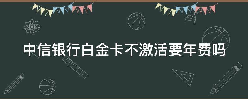 中信银行白金卡不激活要年费吗 中信银行白金卡不激活要年费吗