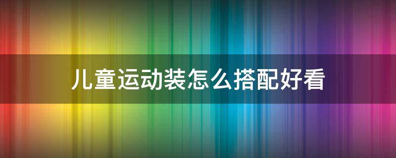 儿童运动装怎么搭配好看（运动装怎样搭配好看）