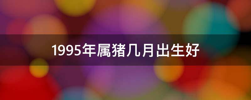 1995年属猪几月出生好 1995年属猪几月出生好女生