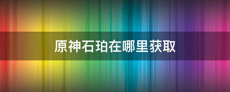 原神石珀在哪里获取（原神石珀怎么获取）