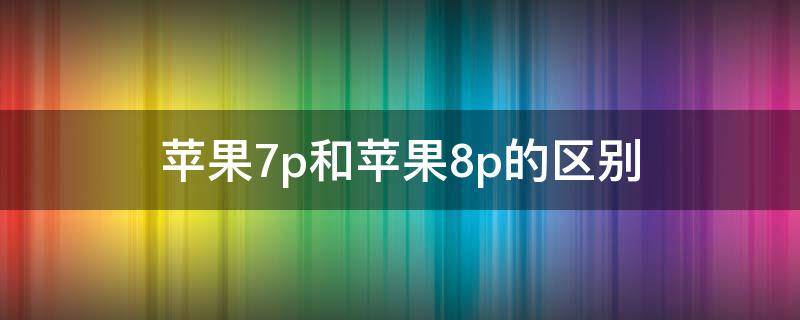 苹果7p和苹果8p的区别（苹果7p和苹果8p的区别参数对比）