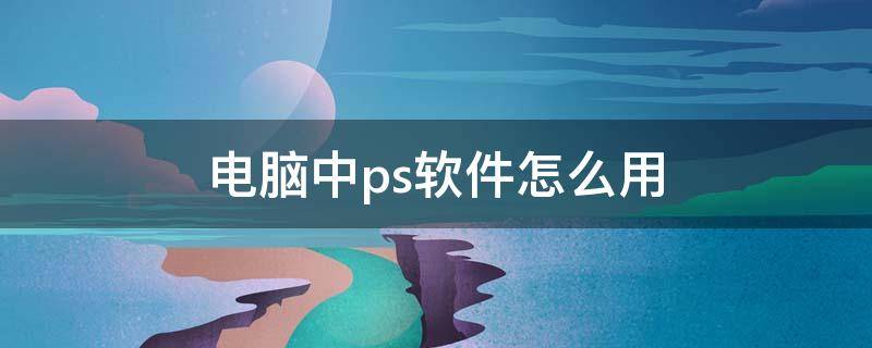 电脑中ps软件怎么用 电脑使用的ps软件