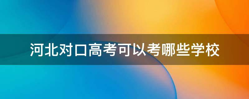 河北对口高考可以考哪些学校 河北对口高考本科能报哪些学校