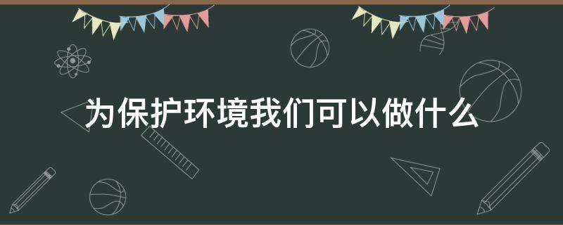 为保护环境我们可以做什么（我们可以为保护环境做些什么?）