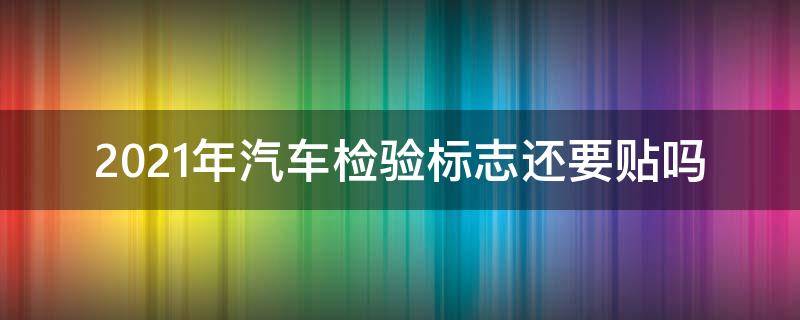 2021年汽车检验标志还要贴吗（2021年车辆检验合格标志还要贴吗）