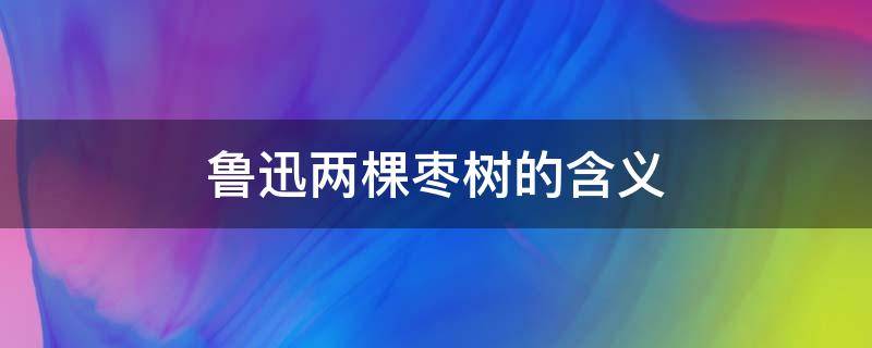 鲁迅两棵枣树的含义（鲁迅先生两颗枣树的意思）