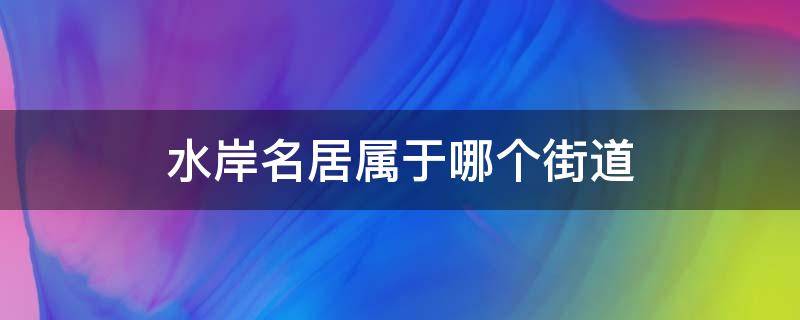 水岸名居属于哪个街道（水岸名都属于哪个社区）