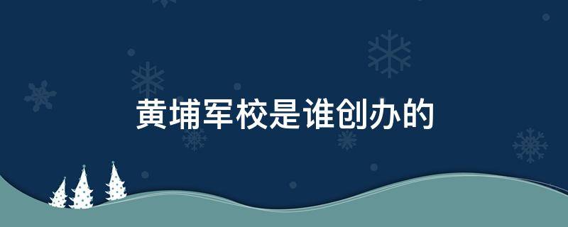 黄埔军校是谁创办的（黄埔军校是谁创办的党员是谁）