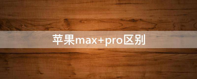 苹果max（苹果max和pro的区别）