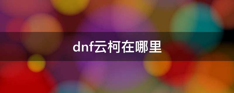 dnf云柯在哪里（dnf云珂npc商店怎么没有）