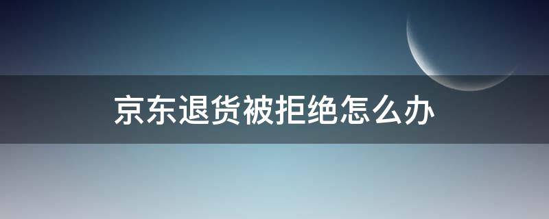 京东退货被拒绝怎么办（京东退货被拒收如何继续申请退货）