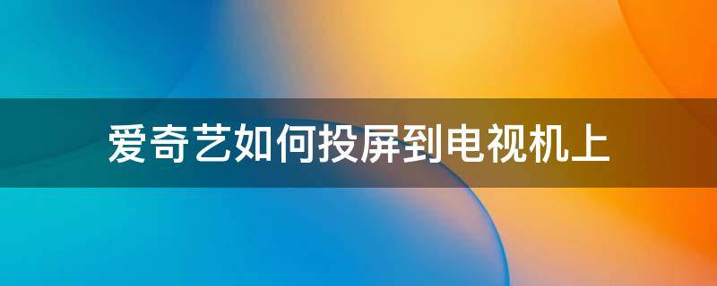 爱奇艺如何投屏到电视机上 爱奇艺如何投屏到电视机上显示在搜索