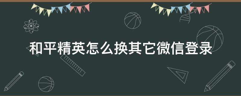 和平精英怎么换其它微信登录（和平精英如何更换微信登陆）