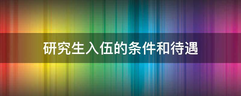 研究生入伍的条件和待遇（211研究生入伍的条件和待遇）