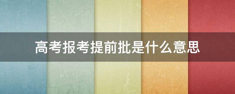 高考报考提前批是什么意思 高考报考的提前批是什么意思