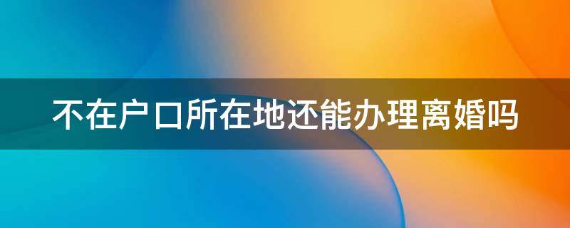 不在户口所在地还能办理离婚吗（不在户口所在地还能办理离婚吗北京）