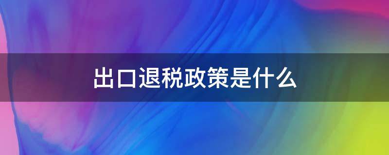 出口退税政策是什么 什么叫出口退税政策