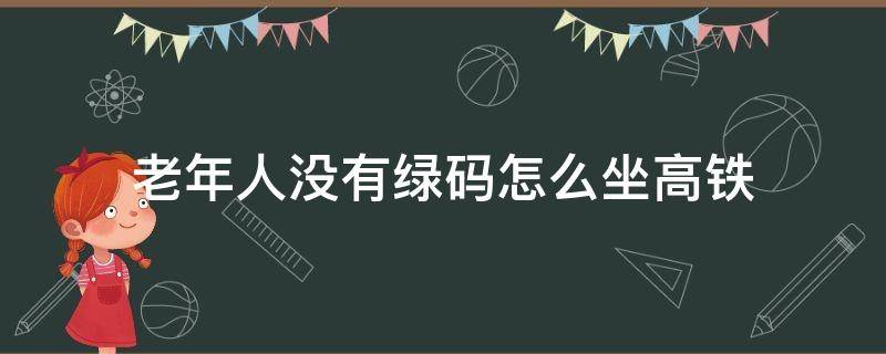 老年人没有绿码怎么坐高铁（老年人没有绿码可以坐火车吗）