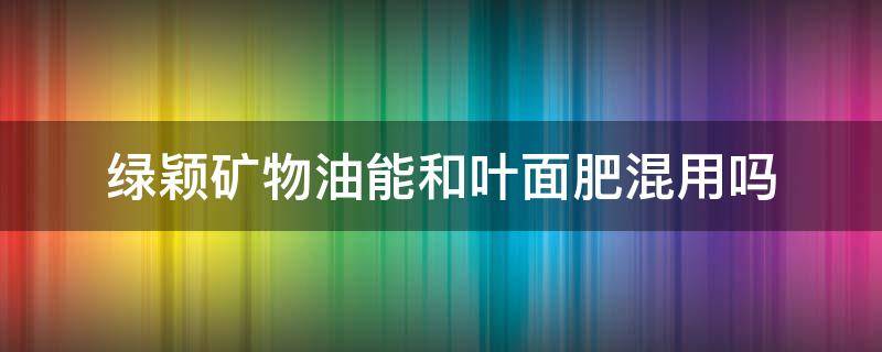 绿颖矿物油能和叶面肥混用吗 绿颖矿物油可以加叶面肥吗