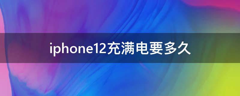 iphone12充满电要多久（iphone12充满电要多久5v1a）