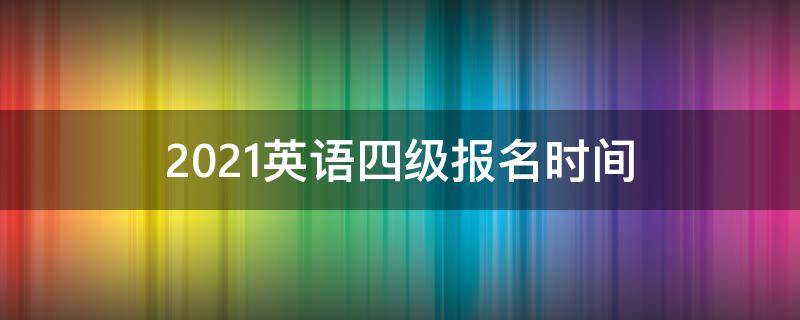 2021英语四级报名时间（2021英语四级报名时间官网）