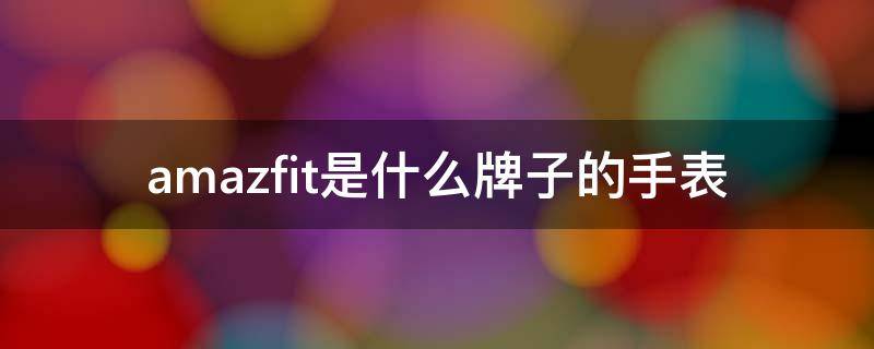 amazfit是什么牌子的手表 amazfit手表是什么品牌